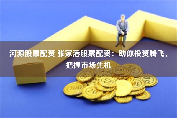 河源股票配资 张家港股票配资：助你投资腾飞，把握市场先机